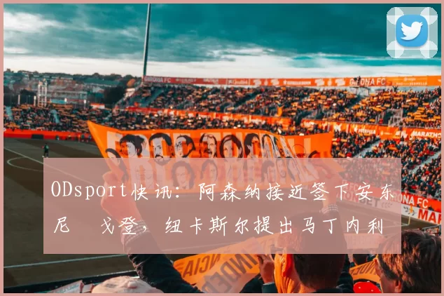 ODsport快讯：阿森纳接近签下安东尼・戈登，纽卡斯尔提出马丁内利交换条件_交易_球员_谈判