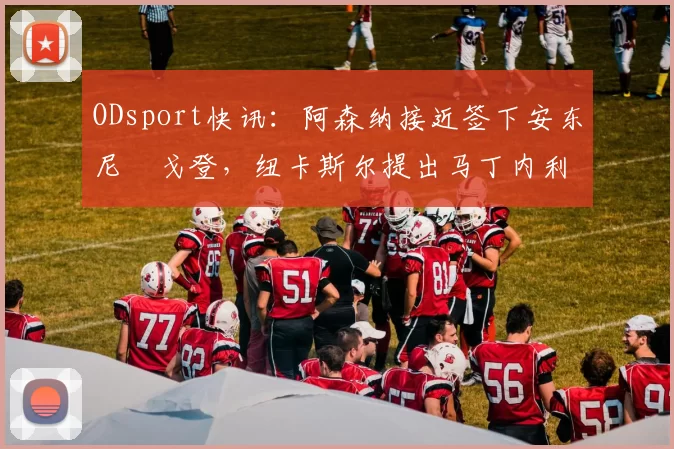 ODsport快讯:阿森纳接近签下安东尼・戈登,纽卡斯尔提出马丁内利交换条件_交易_球员_谈判