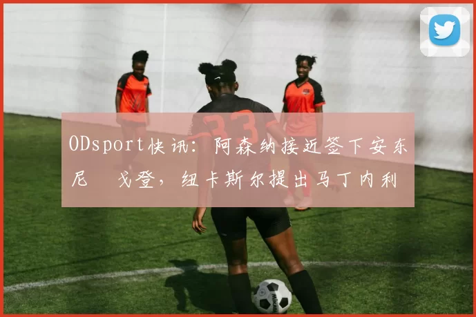 ODsport快讯：阿森纳接近签下安东尼・戈登，纽卡斯尔提出马丁内利交换条件_交易_球员_谈判