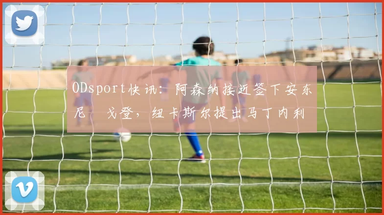 ODsport快讯:阿森纳接近签下安东尼・戈登,纽卡斯尔提出马丁内利交换条件_交易_球员_谈判