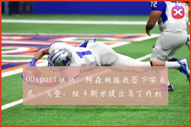 ODsport快讯：阿森纳接近签下安东尼・戈登，纽卡斯尔提出马丁内利交换条件_交易_球员_谈判