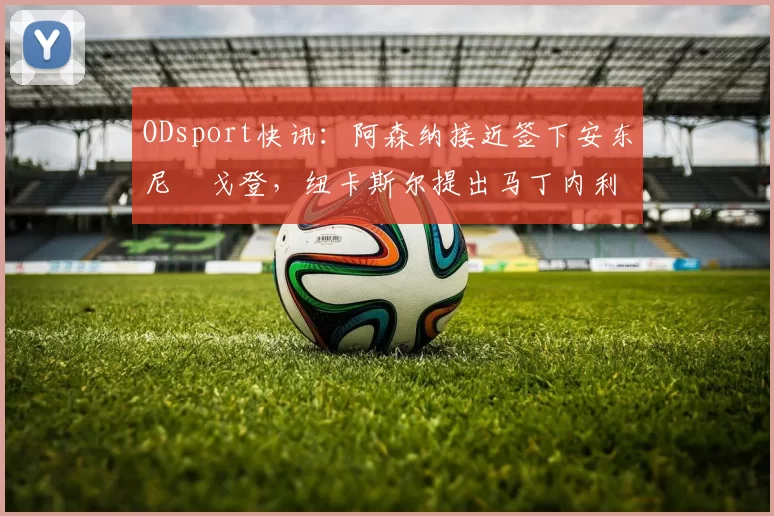 ODsport快讯：阿森纳接近签下安东尼・戈登，纽卡斯尔提出马丁内利交换条件_交易_球员_谈判