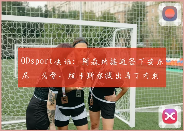 ODsport快讯：阿森纳接近签下安东尼・戈登，纽卡斯尔提出马丁内利交换条件_交易_球员_谈判