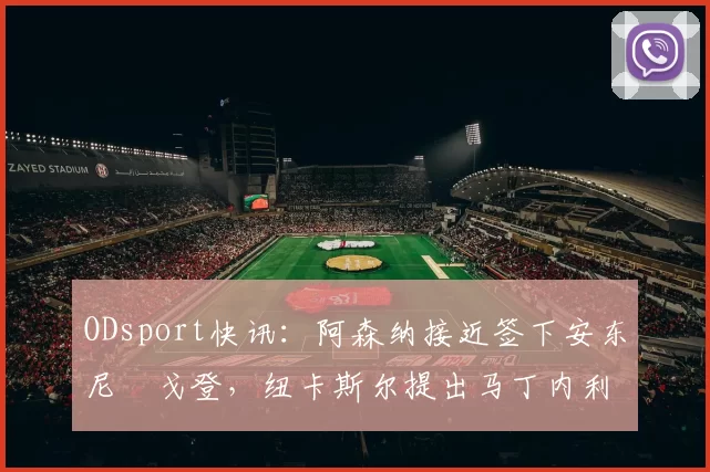 ODsport快讯：阿森纳接近签下安东尼・戈登，纽卡斯尔提出马丁内利交换条件_交易_球员_谈判