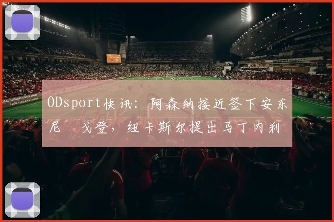 ODsport快讯：阿森纳接近签下安东尼・戈登，纽卡斯尔提出马丁内利交换条件_交易_球员_谈判