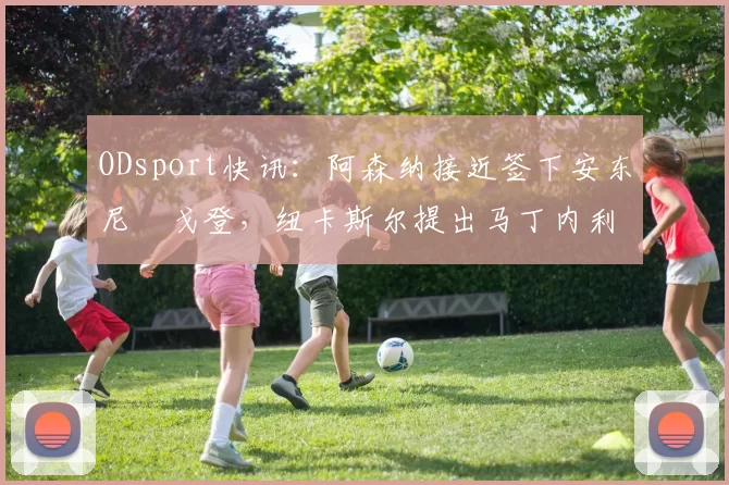 ODsport快讯：阿森纳接近签下安东尼・戈登，纽卡斯尔提出马丁内利交换条件_交易_球员_谈判
