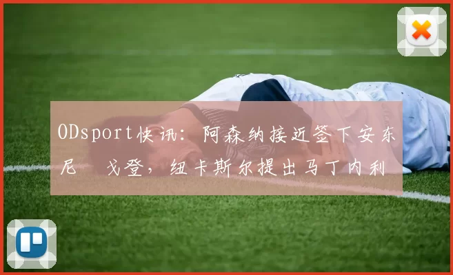 ODsport快讯:阿森纳接近签下安东尼・戈登,纽卡斯尔提出马丁内利交换条件_交易_球员_谈判