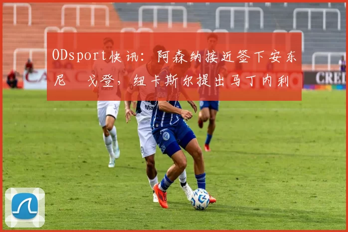 ODsport快讯:阿森纳接近签下安东尼・戈登,纽卡斯尔提出马丁内利交换条件_交易_球员_谈判