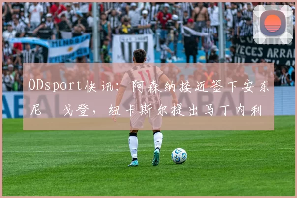 ODsport快讯:阿森纳接近签下安东尼・戈登,纽卡斯尔提出马丁内利交换条件_交易_球员_谈判
