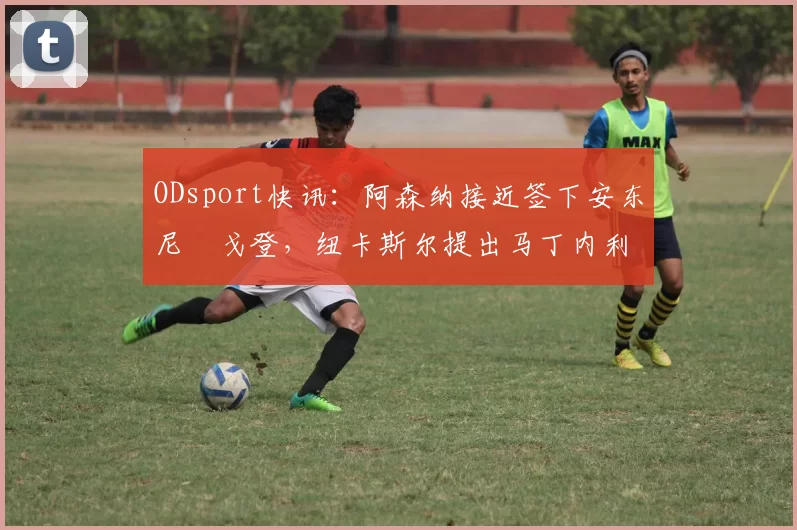 ODsport快讯：阿森纳接近签下安东尼・戈登，纽卡斯尔提出马丁内利交换条件_交易_球员_谈判