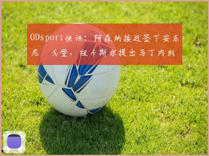 ODsport快讯:阿森纳接近签下安东尼・戈登,纽卡斯尔提出马丁内利交换条件_交易_球员_谈判