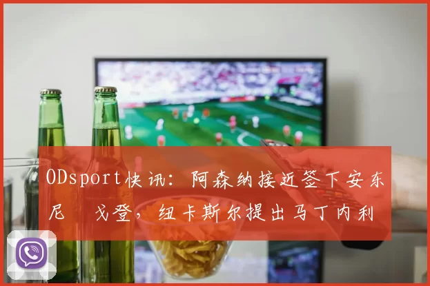 ODsport快讯：阿森纳接近签下安东尼・戈登，纽卡斯尔提出马丁内利交换条件_交易_球员_谈判
