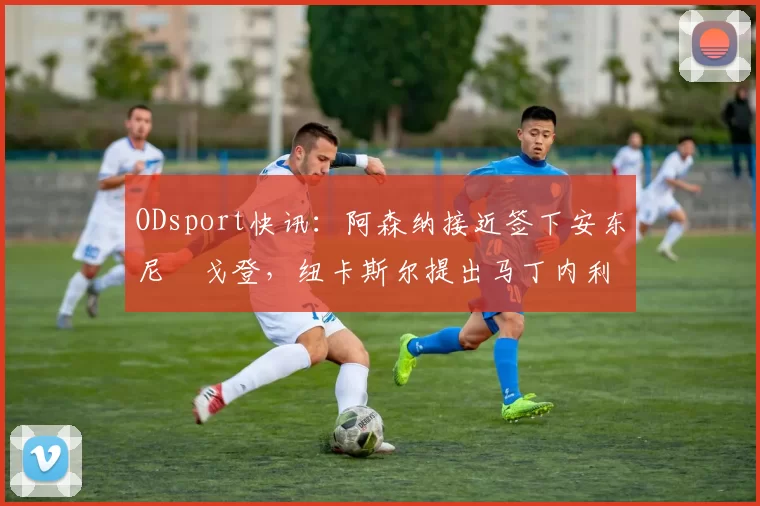 ODsport快讯：阿森纳接近签下安东尼・戈登，纽卡斯尔提出马丁内利交换条件_交易_球员_谈判