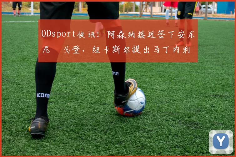 ODsport快讯:阿森纳接近签下安东尼・戈登,纽卡斯尔提出马丁内利交换条件_交易_球员_谈判