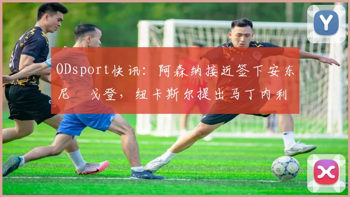 ODsport快讯：阿森纳接近签下安东尼・戈登，纽卡斯尔提出马丁内利交换条件_交易_球员_谈判