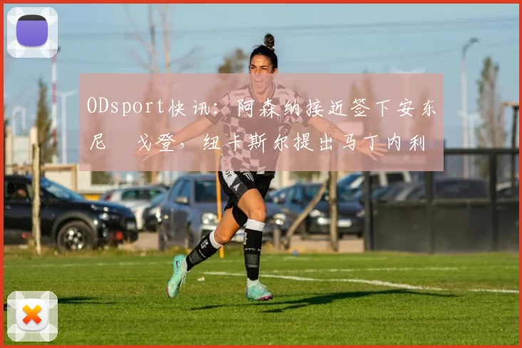 ODsport快讯：阿森纳接近签下安东尼・戈登，纽卡斯尔提出马丁内利交换条件_交易_球员_谈判