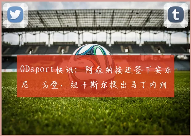 ODsport快讯：阿森纳接近签下安东尼・戈登，纽卡斯尔提出马丁内利交换条件_交易_球员_谈判