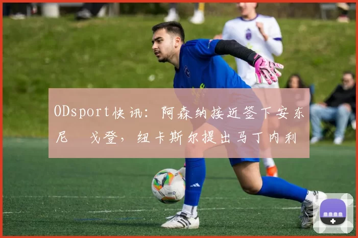 ODsport快讯：阿森纳接近签下安东尼・戈登，纽卡斯尔提出马丁内利交换条件_交易_球员_谈判