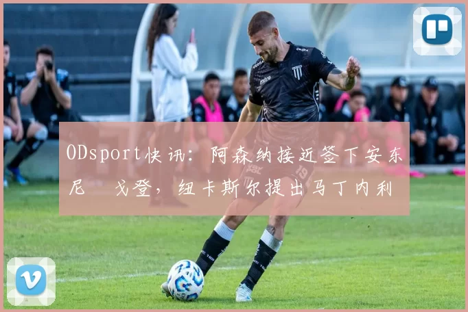 ODsport快讯：阿森纳接近签下安东尼・戈登，纽卡斯尔提出马丁内利交换条件_交易_球员_谈判