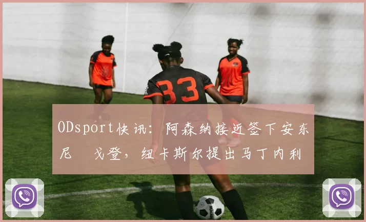 ODsport快讯:阿森纳接近签下安东尼・戈登,纽卡斯尔提出马丁内利交换条件_交易_球员_谈判