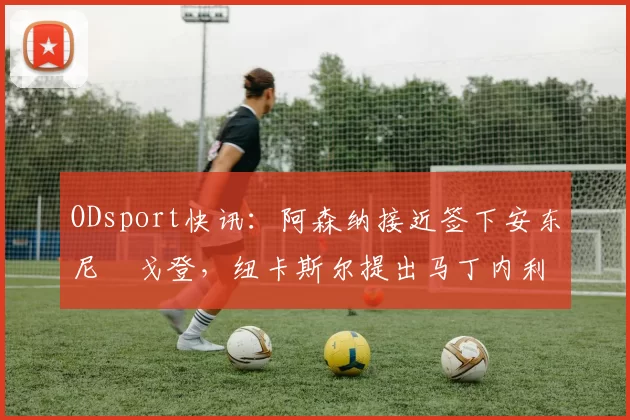 ODsport快讯：阿森纳接近签下安东尼・戈登，纽卡斯尔提出马丁内利交换条件_交易_球员_谈判
