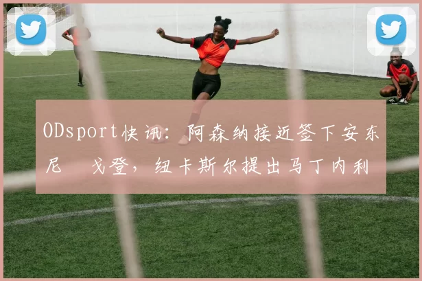 ODsport快讯：阿森纳接近签下安东尼・戈登，纽卡斯尔提出马丁内利交换条件_交易_球员_谈判