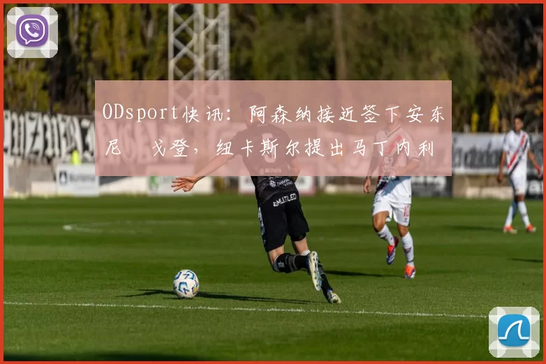 ODsport快讯：阿森纳接近签下安东尼・戈登，纽卡斯尔提出马丁内利交换条件_交易_球员_谈判