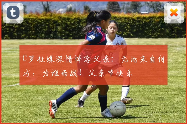 C罗社媒深情悼念父亲:无论来自何方,为谁而战!父亲节快乐️