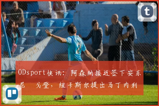 ODsport快讯:阿森纳接近签下安东尼・戈登,纽卡斯尔提出马丁内利交换条件_交易_球员_谈判