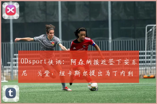 ODsport快讯:阿森纳接近签下安东尼・戈登,纽卡斯尔提出马丁内利交换条件_交易_球员_谈判