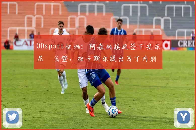 ODsport快讯：阿森纳接近签下安东尼・戈登，纽卡斯尔提出马丁内利交换条件_交易_球员_谈判
