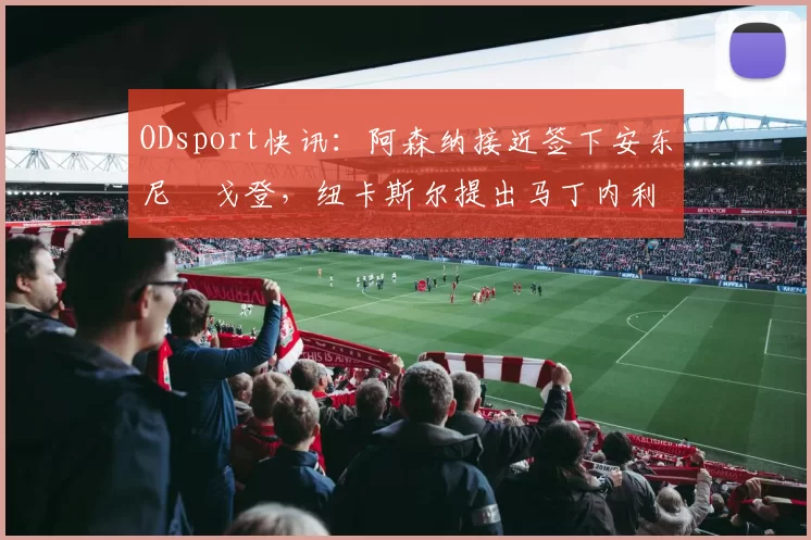 ODsport快讯：阿森纳接近签下安东尼・戈登，纽卡斯尔提出马丁内利交换条件_交易_球员_谈判