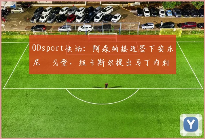 ODsport快讯：阿森纳接近签下安东尼・戈登，纽卡斯尔提出马丁内利交换条件_交易_球员_谈判