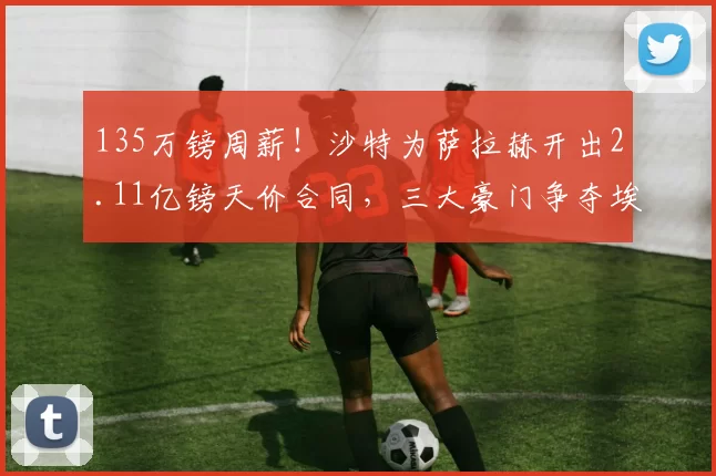 135万镑周薪!沙特为萨拉赫开出2.11亿镑天价合同,三大豪门争夺埃及法老_利物浦_欧冠_利物浦