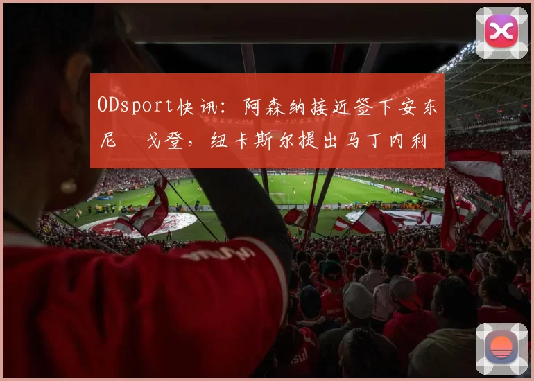 ODsport快讯：阿森纳接近签下安东尼・戈登，纽卡斯尔提出马丁内利交换条件_交易_球员_谈判
