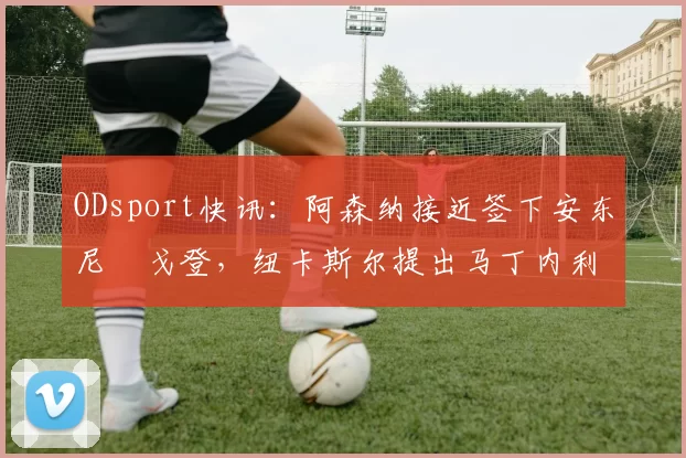 ODsport快讯:阿森纳接近签下安东尼・戈登,纽卡斯尔提出马丁内利交换条件_交易_球员_谈判