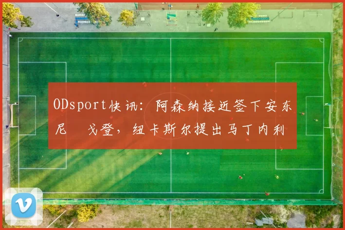 ODsport快讯：阿森纳接近签下安东尼・戈登，纽卡斯尔提出马丁内利交换条件_交易_球员_谈判