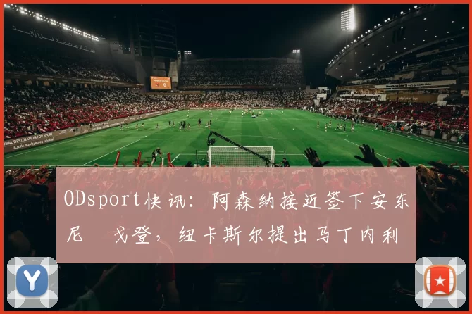 ODsport快讯：阿森纳接近签下安东尼・戈登，纽卡斯尔提出马丁内利交换条件_交易_球员_谈判