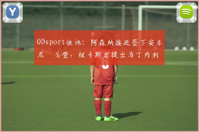 ODsport快讯：阿森纳接近签下安东尼・戈登，纽卡斯尔提出马丁内利交换条件_交易_球员_谈判