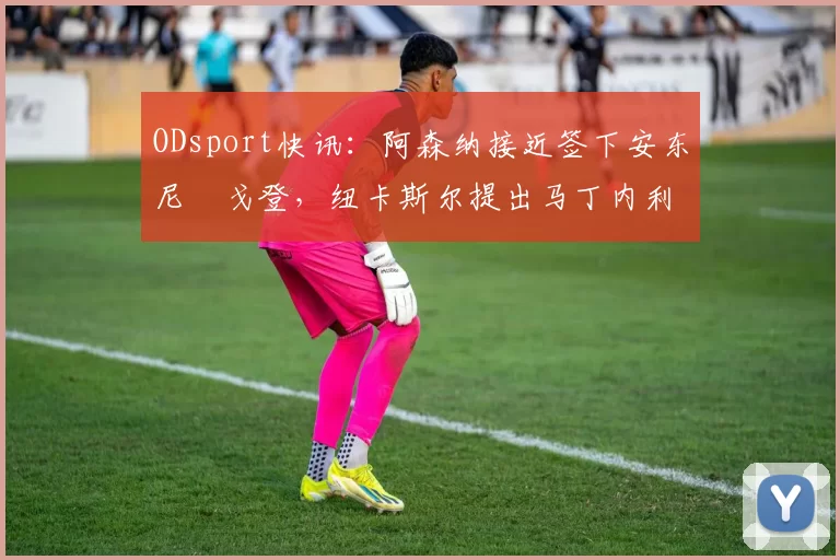 ODsport快讯：阿森纳接近签下安东尼・戈登，纽卡斯尔提出马丁内利交换条件_交易_球员_谈判