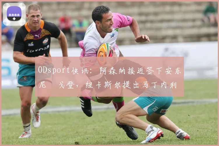 ODsport快讯:阿森纳接近签下安东尼・戈登,纽卡斯尔提出马丁内利交换条件_交易_球员_谈判