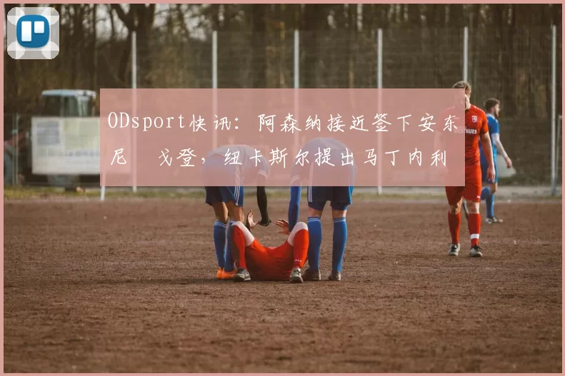 ODsport快讯:阿森纳接近签下安东尼・戈登,纽卡斯尔提出马丁内利交换条件_交易_球员_谈判