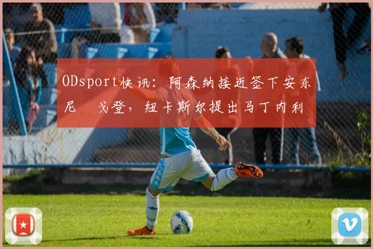 ODsport快讯：阿森纳接近签下安东尼・戈登，纽卡斯尔提出马丁内利交换条件_交易_球员_谈判