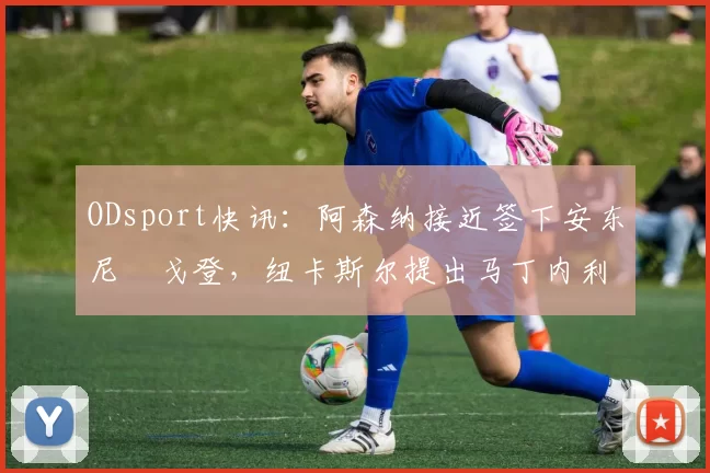 ODsport快讯：阿森纳接近签下安东尼・戈登，纽卡斯尔提出马丁内利交换条件_交易_球员_谈判