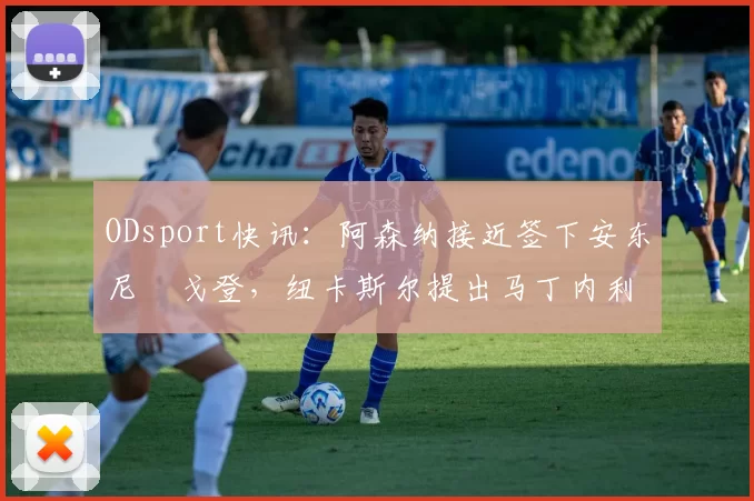 ODsport快讯：阿森纳接近签下安东尼・戈登，纽卡斯尔提出马丁内利交换条件_交易_球员_谈判