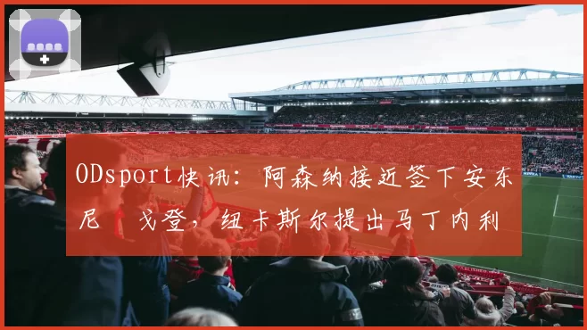 ODsport快讯：阿森纳接近签下安东尼・戈登，纽卡斯尔提出马丁内利交换条件_交易_球员_谈判