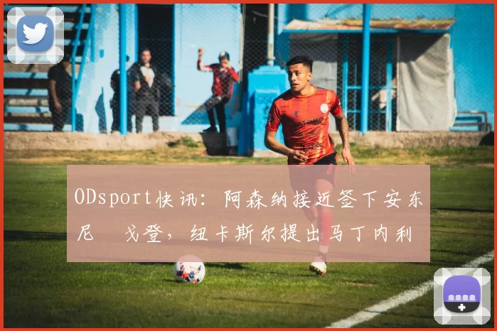 ODsport快讯：阿森纳接近签下安东尼・戈登，纽卡斯尔提出马丁内利交换条件_交易_球员_谈判