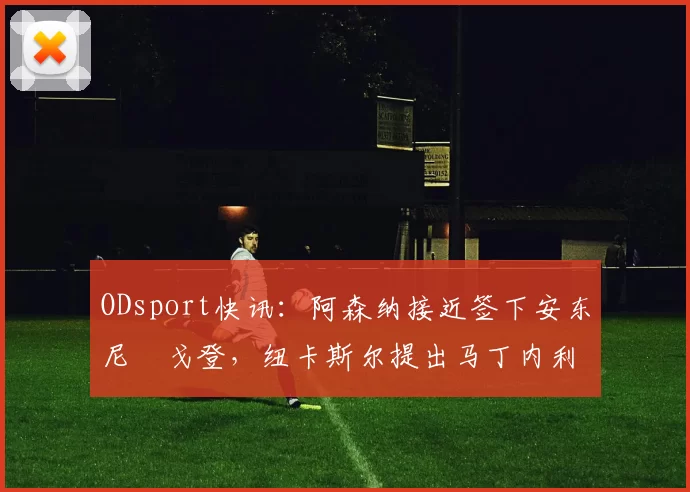 ODsport快讯:阿森纳接近签下安东尼・戈登,纽卡斯尔提出马丁内利交换条件_交易_球员_谈判