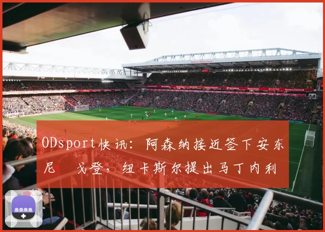 ODsport快讯：阿森纳接近签下安东尼・戈登，纽卡斯尔提出马丁内利交换条件_交易_球员_谈判