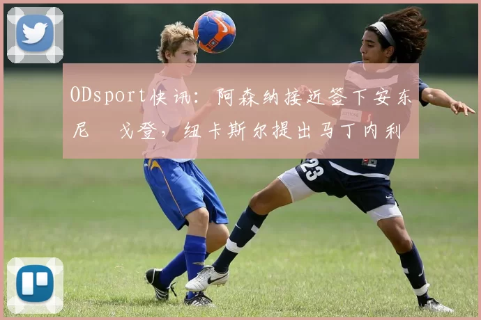 ODsport快讯：阿森纳接近签下安东尼・戈登，纽卡斯尔提出马丁内利交换条件_交易_球员_谈判